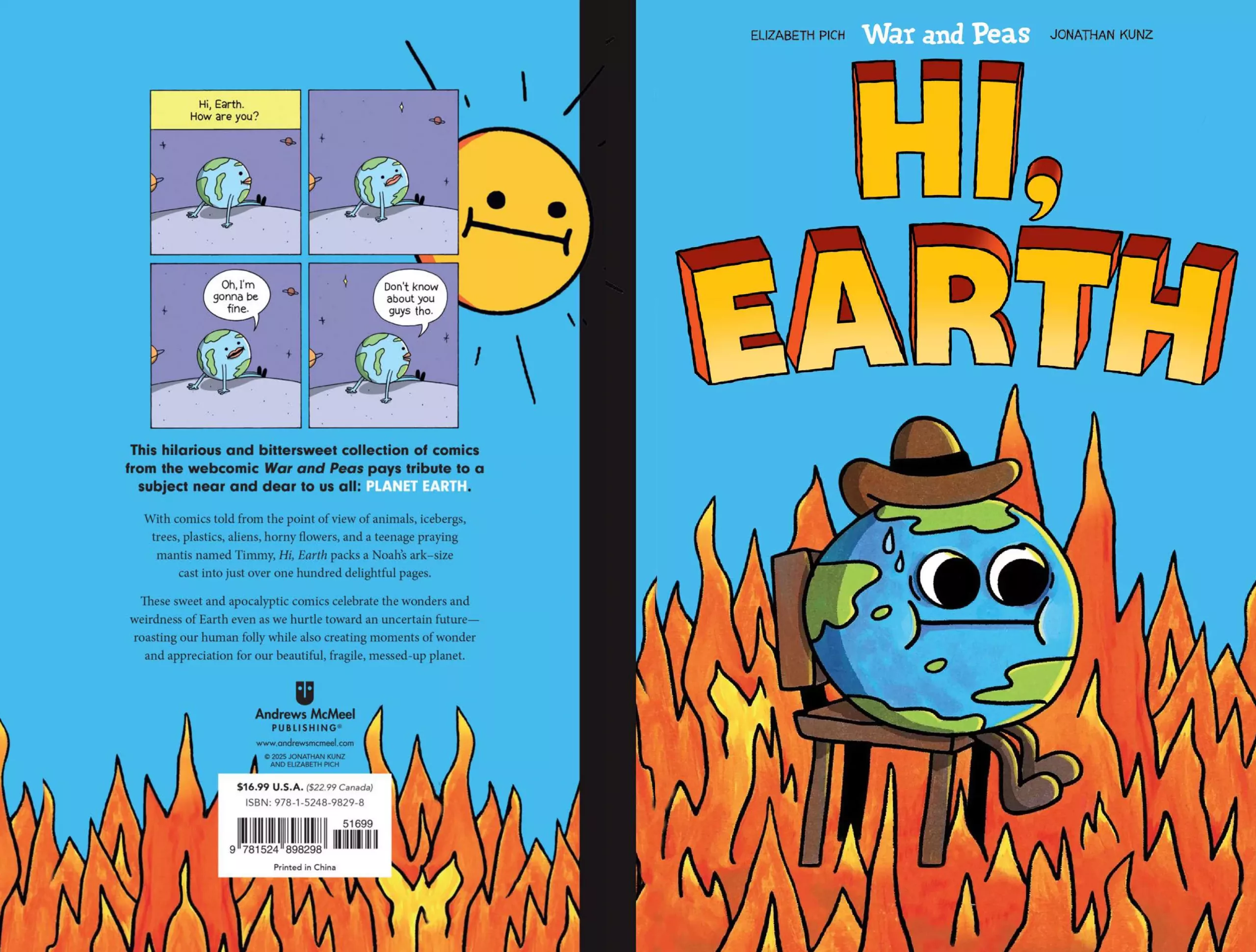 The front book cover of “Hi, Earth” (by Elizabeth Pich, Jonathan Kunz) on the right side: Planet earth, sitting on a chair surrounded by fire with the blue sky in the back. On the right, in the background, plastic waste can be seen lying on grass around a garbage bin. The back cover of “Hi, Earth” on the left: A blue sky with fire at the bottom. The sun is shining and grimacing in the top right, behind a 4-panel comic strip. Text below: “This hilarious and bittersweet collection of comics from the webcomic War and Peas pays tribute to a subject near and dear to us all: PLANET EARTH. With comics told from the point of view of animals, icebergs, trees, plastics, aliens, horny flowers, and a teenage praying mantis named Timmy, Hi, Earth packs a Noah's ark-size cast into just over one hundred delightful pages. These sweet and apocalyptic comics celebrate the wonders and weirdness of Earth even as we hurtle toward an uncertain future-roasting our human folly while also creating moments of wonder and appreciation for our beautiful, fragile, messed-up planet.” Andrews McMeel PUBLISHING® www.andrewsmcmeel.com 2025 JONATHAN KUNZ AND ELIZABETH PICH $16.99 U.S.A. ($22.99 Canada) ISBN: 978-1-5248-9829-8 51699 9781524 898298 Printed in China